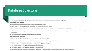 Database Structure
Here are some things that are important to know when attempting to understand the database structure of PostgreSQL.
Items related to the database
 PostgreSQL consists of several databases. This is called a database cluster.
 When initdb () is executed, template0 , template1 , and postgres databases are created.
 The template0 and template1 databases are template databases for user database creation and contain the system catalog tables.
 The list of tables in the template0 and template1 databases is the same immediately after initdb (). However, the template1 database can create objects that the
user needs.
 The user database is created by cloning the template1 database.
Items related to the tablespace
 The pg_default and pg_global tablespaces are created immediately after initdb().
 If you do not specify a tablespace at the time of table creation, it is stored in the pg_dafault tablespace.
 Tables managed at the database cluster level are stored in the pg_global tablespace.
 The physical location of the pg_default tablespace is $PGDATAbase.
 The physical location of the pg_global tablespace is $PGDATAglobal.
 One tablespace can be used by multiple databases. At this time, a database-specific subdirectory is created in the table space directory.
 