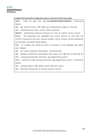 136
© 2013-2017 Hewlett-Packard Enterprise.
Example 120 Log from the running state instance to the time of WAL inaccessible
PANIC: could not open file "pg_xlog/000000010000000300000026": Permission
denied
LOG: WAL writer process (PID 2518) was terminated by signal 6: Aborted
LOG: terminating any other active server processes
WARNING: terminating connection because of crash of another server process
DETAIL: The postmaster has commanded this server process to roll back the
current transaction and exit, because another server process exited abnormally
and possibly corrupted shared memory.
HINT: In a moment you should be able to reconnect to the database and repeat
your command.
LOG: all server processes terminated; reinitializing
LOG: database system was interrupted; last known up at 2017-02-11 10:43:58 JST
LOG: creating missing WAL directory "pg_xlog/archive_status"
FATAL: could not create missing directory "pg_xlog/archive_status": Permission
denied
LOG: startup process (PID 2624) exited with exit code 1
LOG: aborting startup due to startup process failure
 