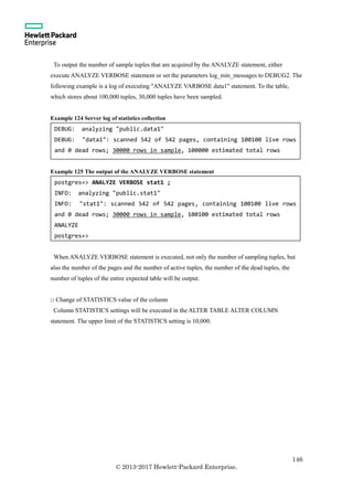 146
© 2013-2017 Hewlett-Packard Enterprise.
To output the number of sample tuples that are acquired by the ANALYZE statement, either
execute ANALYZE VERBOSE statement or set the parameters log_min_messages to DEBUG2. The
following example is a log of executing "ANALYZE VARBOSE data1" statement. To the table,
which stores about 100,000 tuples, 30,000 tuples have been sampled.
Example 124 Server log of statistics collection
Example 125 The output of the ANALYZE VERBOSE statement
When ANALYZE VERBOSE statement is executed, not only the number of sampling tuples, but
also the number of the pages and the number of active tuples, the number of the dead tuples, the
number of tuples of the entire expected table will be output.
□ Change of STATISTICS value of the column
Column STATISTICS settings will be executed in the ALTER TABLE ALTER COLUMN
statement. The upper limit of the STATISTICS setting is 10,000.
DEBUG: analyzing "public.data1"
DEBUG: "data1": scanned 542 of 542 pages, containing 100100 live rows
and 0 dead rows; 30000 rows in sample, 100000 estimated total rows
postgres=> ANALYZE VERBOSE stat1 ;
INFO: analyzing "public.stat1"
INFO: "stat1": scanned 542 of 542 pages, containing 100100 live rows
and 0 dead rows; 30000 rows in sample, 100100 estimated total rows
ANALYZE
postgres=>
 