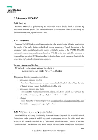 151
© 2013-2017 Hewlett-Packard Enterprise.
5.2 Automatic VACUUM
5.2.1 Interval
Automatic VACUUM is performed by the autovacuum worker process which is activated by
autovacuum launcher process. The activation intervals of autovacuum worker is decided by the
parameter autovacuum_naptime (default: 1min).
5.2.2 Conditions
Automatic VACUUM is determined by comparing the value acquired by the following equation, and
the number of the tuples that are updated and become unnecessary. Though the number of the
unnecessary tuples essentially matches the number of the tuples updated by the UPDATE / DELETE
statement, it may not be counted in case of multiple UPDATE for the same tuple. This is assumed to
be caused by re-use using HOT. Condition check is done in relation_needs_vacanalyze function in the
source code (src/backend/postmaster/autovacuum.c).
Formula 6 Autovacuum Threshold
The meaning of the above equation is as follows:
 autovacuum_vacuum_threshold
The value of the parameter autovacuum_vacuum_threshold (default value is 50), or the value
of the autovacuum_vacuum_threshold attribute of the table.
 autovacuum_vacuum_scale_factor
The value of the parameter autovacuum_analyze_scale_factor (default: 0.2 = 20%), or the
value of the autovacuum_analyze_scale_factor attributes of the table.
 reltuples
This is the number of the valid tuples when the statistics where acquired last time of the time.
It can be found in pg_class catalog reltuples column.
5.2.3 Autovacuum worker process startup
Actual VACUUM processing is executed by the autovacuum worker process that is regularly started.
Autovacuum worker process is a child process of the postmaster process. The tables which need
VACUUM are checked at the intervals of "autovacuum_naptime parameter / number of the data
changed database", and when the table which contains the unnecessary tuples beyond the threshold
Threshold = autovacuum_vacuum_threshold +
autovacuum_vacuum_scale_factor * reltuples
 