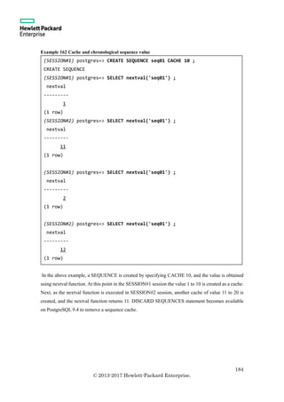 184
© 2013-2017 Hewlett-Packard Enterprise.
Example 162 Cache and chronological sequence value
In the above example, a SEQUENCE is created by specifying CACHE 10, and the value is obtained
using nextval function. At this point in the SESSION#1 session the value 1 to 10 is created as a cache.
Next, as the nextval function is executed in SESSION#2 session, another cache of value 11 to 20 is
created, and the nextval function returns 11. DISCARD SEQUENCES statement becomes available
on PostgreSQL 9.4 to remove a sequence cache.
(SESSION#1) postgres=> CREATE SEQUENCE seq01 CACHE 10 ;
CREATE SEQUENCE
(SESSION#1) postgres=> SELECT nextval('seq01') ;
nextval
---------
1
(1 row)
(SESSION#2) postgres=> SELECT nextval('seq01') ;
nextval
---------
11
(1 row)
(SESSION#1) postgres=> SELECT nextval('seq01') ;
nextval
---------
2
(1 row)
(SESSION#2) postgres=> SELECT nextval('seq01') ;
nextval
---------
12
(1 row)
 