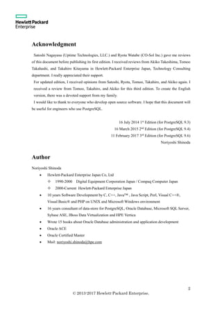 2
© 2013-2017 Hewlett-Packard Enterprise.
Acknowledgment
Satoshi Nagayasu (Uptime Technologies, LLC.) and Ryota Watabe (CO-Sol Inc.) gave me reviews
of this document before publishing its first edition. I received reviews from Akiko Takeshima, Tomoo
Takahashi, and Takahiro Kitayama in Hewlett-Packard Enterprise Japan, Technology Consulting
department. I really appreciated their support.
For updated edition, I received opinions from Satoshi, Ryota, Tomoo, Takahiro, and Akiko again. I
received a review from Tomoo, Takahiro, and Akiko for this third edition. To create the English
version, there was a devoted support from my family.
I would like to thank to everyone who develop open source software. I hope that this document will
be useful for engineers who use PostgreSQL.
16 July 2014 1st
Edition (for PostgreSQL 9.3)
16 March 2015 2nd
Edition (for PostgreSQL 9.4)
11 February 2017 3rd
Edition (for PostgreSQL 9.6)
Noriyoshi Shinoda
Author
Noriyoshi Shinoda
 Hewlett-Packard Enterprise Japan Co, Ltd
 1990-2000 Digital Equipment Corporation Japan / Compaq Computer Japan
 2000-Current Hewlett-Packard Enterprise Japan
 10 years Software Development by C, C++, Java™ , Java Script, Perl, Visual C++®,
Visual Basic® and PHP on UNIX and Microsoft Windows environment
 16 years consultant of data-store for PostgreSQL, Oracle Database, Microsoft SQL Server,
Sybase ASE, JBoss Data Virtualization and HPE Vertica
 Wrote 15 books about Oracle Database administration and application development
 Oracle ACE
 Oracle Certified Master
 Mail: noriyoshi.shinoda@hpe.com
 
