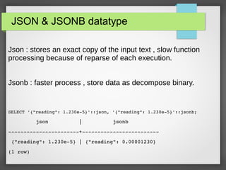 JSON & JSONB datatype
Json : stores an exact copy of the input text , slow function
processing because of reparse of each execution.
Jsonb : faster process , store data as decompose binary.
SELECT '{"reading": 1.230e­5}'::json, '{"reading": 1.230e­5}'::jsonb;
         json          |          jsonb          
­­­­­­­­­­­­­­­­­­­­­­­+­­­­­­­­­­­­­­­­­­­­­­­­­
 {"reading": 1.230e­5} | {"reading": 0.00001230}
(1 row)
 