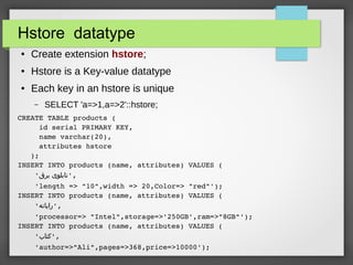 Hstore datatype
● Create extension hstore;
● Hstore is a Key-value datatype
● Each key in an hstore is unique
– SELECT 'a=>1,a=>2'::hstore;
CREATE TABLE products (
     id serial PRIMARY KEY,
     name varchar(20),
     attributes hstore
   );
INSERT INTO products (name, attributes) VALUES (
    '‫برق‬ ‫,'تابلوی‬
    'length => "10",width => 20,Color=> "red"');
INSERT INTO products (name, attributes) VALUES (
    '‫,'رایانه‬
    'processor=> "Intel",storage=>'250GB',ram=>"8GB"');
INSERT INTO products (name, attributes) VALUES (
    '‫,'کتاب‬
    'author=>"Ali",pages=>368,price=>10000');
 