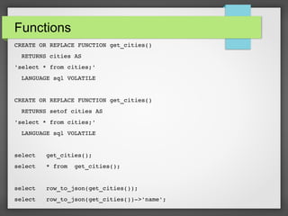Functions
CREATE OR REPLACE FUNCTION get_cities()
  RETURNS cities AS
'select * from cities;'
  LANGUAGE sql VOLATILE
CREATE OR REPLACE FUNCTION get_cities()
  RETURNS setof cities AS
'select * from cities;'
  LANGUAGE sql VOLATILE
select   get_cities();
select   * from  get_cities();
select   row_to_json(get_cities());
select   row_to_json(get_cities())­>'name';
 