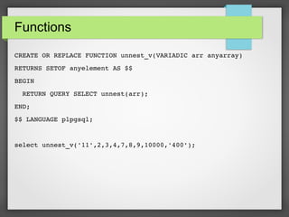 Functions
CREATE OR REPLACE FUNCTION unnest_v(VARIADIC arr anyarray)
RETURNS SETOF anyelement AS $$
BEGIN
  RETURN QUERY SELECT unnest(arr);
END;
$$ LANGUAGE plpgsql;
select unnest_v('11',2,3,4,7,8,9,10000,'400');
 