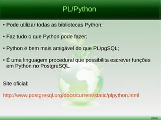 29/56
PL/Python
● Pode utilizar todas as bibliotecas Python;
● Faz tudo o que Python pode fazer;
● Python é bem mais amigável do que PL/pgSQL;
● É uma linguagem procedural que possibilita escrever funções
em Python no PostgreSQL.
Site oficial:
http://www.postgresql.org/docs/current/static/plpython.html
 