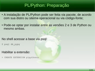 32/56
PL/Python: Preparação
● A instalação de PL/Python pode ser feita via pacote, de acordo
com sua distro ou sistema operacional ou via código-fonte;
● Pode-se optar por instalar entre as versões 2 e 3 de Python ou
mesmo ambas;
● Evite instalar versões diferentes de PL/Python em uma base,
pois não poderão ser usadas na mesma sessão.
No shell acessar a base via psql:
$ psql db_pypg
 