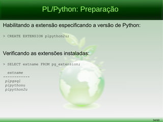 34/56
PL/Python: Preparação
Quais são as linguagens procedurais instaladas na base atual:
> SELECT lanname FROM pg_language;
lanname
----------
internal
c
sql
Plpgsql
Para os testes utilizaremos a versão 2 de Python:
> CREATE LANGUAGE plpython2u;
 