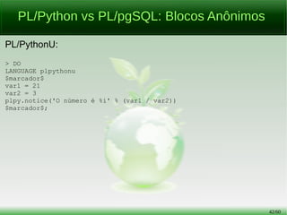42/56
PL/Python vs PL/pgSQL:
Função com Parâmetro
PL/pgSQL:
> CREATE OR REPLACE FUNCTION fc_teste(preco NUMERIC, qtd SMALLINT)
RETURNS NUMERIC(7, 2) AS $heavymetalneverdie$
DECLARE
total NUMERIC (7, 2) := (preco * qtd);
BEGIN
IF total <= 4999.99 THEN
RAISE NOTICE 'Sem taxação';
ELSIF total <= 9999.99 THEN
RAISE NOTICE 'Taxação em 30%%';
total := total * 1.3;
ELSE
RAISE NOTICE 'Taxação em 80%%';
total := total * 1.8;
END IF;
RETURN round(total, 2);
END; $heavymetalneverdie$ LANGUAGE plpgsql;
 