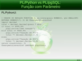 48/56
PL/Python: Triggers
Provocando um erro com valor inválido (preço negativo):
> INSERT INTO tb_produto (nome, ativo, preco)
VALUES ('spam', 't', -30);
ERROR: plpy.Error: Não é permitido preço com valor negativo!
. . .
Provocando erro com valor inválido (produto não ativo):
> UPDATE tb_produto SET preco = preco * 1.2 WHERE nome = 'baz';
ERROR: plpy.Error: Produto não ativo!
. . .
 