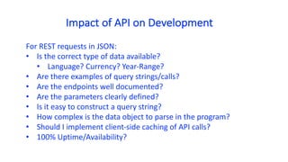 Impact	of	API	on	Development
For	REST	requests	in	JSON:	
• Is	the	correct	type	of	data	available?	
• Language?	Currency?	Year-Range?
• Are	there	examples	of	query	strings/calls?	
• Are	the	endpoints	well	documented?	
• Are	the	parameters	clearly	defined?
• Is	it	easy	to	construct	a	query	string?
• How	complex	is	the	data	object	to	parse	in	the	program?
• Should	I	implement	client-side	caching	of	API	calls?	
• 100% Uptime/Availability?	
 