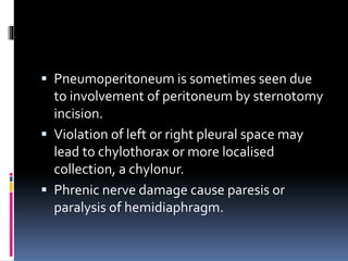  Pneumoperitoneum is sometimes seen due
to involvement of peritoneum by sternotomy
incision.
 Violation of left or right pleural space may
lead to chylothorax or more localised
collection, a chylonur.
 Phrenic nerve damage cause paresis or
paralysis of hemidiaphragm.
 