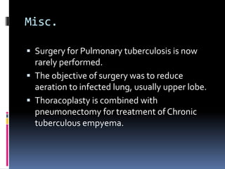 Misc.
 Surgery for Pulmonary tuberculosis is now
rarely performed.
 The objective of surgery was to reduce
aeration to infected lung, usually upper lobe.
 Thoracoplasty is combined with
pneumonectomy for treatment of Chronic
tuberculous empyema.
 