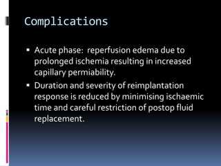 Complications
 Acute phase: reperfusion edema due to
prolonged ischemia resulting in increased
capillary permiability.
 Duration and severity of reimplantation
response is reduced by minimising ischaemic
time and careful restriction of postop fluid
replacement.
 