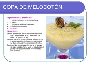 COPA DE MELOCOTÓN
Ingredientes (2 personas):
 1 bote de melocotón en almíbar de ½ kg
 2 huevos
 3 cucharadas de leche condensada
 Cáscara de medio limón
 Hierba luisa
Elaboración:
Se bate el melocotón con su almíbar, la ralladura de
limón, las yemas y la leche condensada. Se
cuela y se pone en un bol.
Se monta las claras a punto de nieve, y se incorporar
a la mezcla anterior, mezclándolo suavemente
de abajo arriba, con movimientos envolventes.
Se pone en los recipientes en los que se va a servir,
se espolvorea con hierba luisa, se tapa con papel
plástico y se deja enfriar en la nevera hasta la
hora de servir.
 