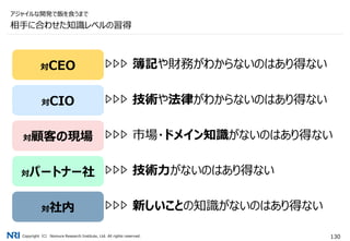 Copyright（C） Nomura Research Institute, Ltd. All rights reserved. 130
相手に合わせた知識レベルの習得
アジャイルな開発で飯を食うまで
対CEO
対CIO
対顧客の現場
対パートナー社
対社内
簿記や財務がわからないのはあり得ない
技術や法律がわからないのはあり得ない
市場・ドメイン知識がないのはあり得ない
技術力がないのはあり得ない
新しいことの知識がないのはあり得ない
 