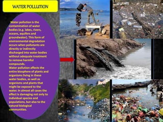 Water pollution is the
contamination of water
bodies (e.g. lakes, rivers,
oceans, aquifers and
groundwater). This form of
environmental degradation
occurs when pollutants are
directly or indirectly
discharged into water bodies
without adequate treatment
to remove harmful
compounds.
Water pollution affects the
entire biosphere of plants and
organisms living in these
water bodies, as well as
organisms and plants that
might be exposed to the
water. In almost all cases the
effect is damaging not only to
individual species and
populations, but also to the
natural biological
communities.
WATERPOLLUTION
 