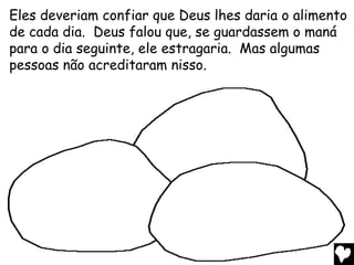 Eles deveriam confiar que Deus lhes daria o alimento
de cada dia. Deus falou que, se guardassem o maná
para o dia seguinte, ele estragaria. Mas algumas
pessoas não acreditaram nisso.
 