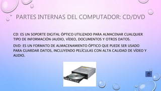 PARTES INTERNAS DEL COMPUTADOR: CD/DVD
CD: ES UN SOPORTE DIGITAL ÓPTICO UTILIZADO PARA ALMACENAR CUALQUIER
TIPO DE INFORMACIÓN (AUDIO, VÍDEO, DOCUMENTOS Y OTROS DATOS.
DVD: ES UN FORMATO DE ALMACENAMIENTO ÓPTICO QUE PUEDE SER USADO
PARA GUARDAR DATOS, INCLUYENDO PELÍCULAS CON ALTA CALIDAD DE VÍDEO Y
AUDIO.
 