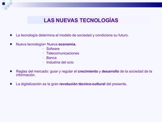LAS NUEVAS TECNOLOGÍAS La tecnología determina el modelo de sociedad y condiciona su futuro. Nueva tecnología= Nueva  economía. Sofware Telecomunicaciones Banca Industria del ocio Reglas del mercado: guiar y regular el  crecimiento  y  desarrollo  de la sociedad de la información. La digitalización es la gran  revolución técnico-cultural  del presente. 