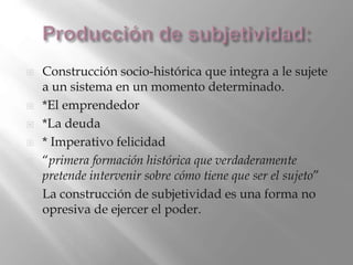  Construcción socio-histórica que integra a le sujete
a un sistema en un momento determinado.
 *El emprendedor
 *La deuda
 * Imperativo felicidad
 “primera formación histórica que verdaderamente
pretende intervenir sobre cómo tiene que ser el sujeto”
 La construcción de subjetividad es una forma no
opresiva de ejercer el poder.
 