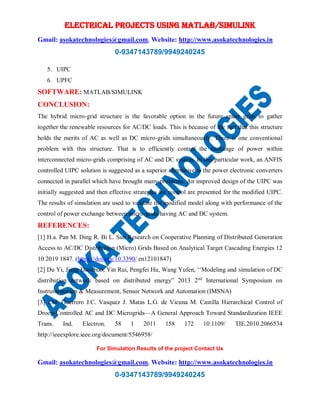 ELECTRICAL PROJECTS USING MATLAB/SIMULINK
Gmail: asokatechnologies@gmail.com, Website: http://www.asokatechnologies.in
0-9347143789/9949240245
For Simulation Results of the project Contact Us
Gmail: asokatechnologies@gmail.com, Website: http://www.asokatechnologies.in
0-9347143789/9949240245
5. UIPC
6. UPFC
SOFTWARE: MATLAB/SIMULINK
CONCLUSION:
The hybrid micro-grid structure is the favorable option in the future smart grids to gather
together the renewable resources for AC/DC loads. This is because of the fact that this structure
holds the merits of AC as well as DC micro-grids simultaneously. There is one conventional
problem with this structure. That is to efficiently control the exchange of power within
interconnected micro-grids comprising of AC and DC system. In this particular work, an ANFIS
controlled UIPC solution is suggested as a superior alternative to the power electronic converters
connected in parallel which have brought many problems. An improved design of the UIPC was
initially suggested and then effective strategies for control are presented for the modified UIPC.
The results of simulation are used to validate the modified model along with performance of the
control of power exchange between micro-grids having AC and DC system.
REFERENCES:
[1] H.a. Pan M. Ding R. Bi L. Sun Research on Cooperative Planning of Distributed Generation
Access to AC/DC Distribution (Micro) Grids Based on Analytical Target Cascading Energies 12
10 2019 1847. (https://doi.org/10.3390/ en12101847)
[2] Du Yi, Jiang Daozhuo, Yin Rui, Pengfei Hu, Wang Yufen, ‘‘Modeling and simulation of DC
distribution network based on distributed energy” 2013 2nd
International Symposium on
Instrumentation & Measurement, Sensor Network and Automation (IMSNA)
[3] J.M. Guerrero J.C. Vasquez J. Matas L.G. de Vicuna M. Castilla Hierarchical Control of
Droop-Controlled AC and DC Microgrids—A General Approach Toward Standardization IEEE
Trans. Ind. Electron. 58 1 2011 158 172 10.1109/ TIE.2010.2066534
http://ieeexplore.ieee.org/document/5546958/
 