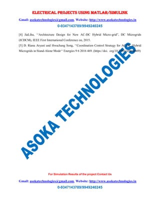 ELECTRICAL PROJECTS USING MATLAB/SIMULINK
Gmail: asokatechnologies@gmail.com, Website: http://www.asokatechnologies.in
0-9347143789/9949240245
For Simulation Results of the project Contact Us
Gmail: asokatechnologies@gmail.com, Website: http://www.asokatechnologies.in
0-9347143789/9949240245
[4] JiaLihu, ‘‘Architecture Design for New AC-DC Hybrid Micro-grid”, DC Microgrids
(ICDCM), IEEE First International Conference on, 2015.
[5] D. Riana Aryani and Hwachang Song, ‘‘Coordination Control Strategy for AC/DC Hybrid
Microgrids in Stand-Alone Mode‘‘ Energies 9 6 2016 469. (https://doi. org/10.3390/en9060469)
 