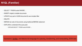 N1QL (Familiar)
• SELECT * FROM bucket WHERE …
• INSERT single & multiple documents
• UPDATE any part of JSON document & use complex filter
• DELETE
• MERGE two sets of documents using traditional MERGE statement
• EXPLAIN to understand the query plan
• EXPLAIN SELECT * FROM bucket WHERE …
Expressive, familiar, and feature-rich language for querying, transforming, and manipulating JSON data
 