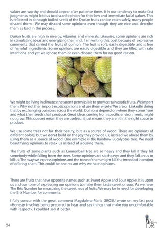24
values are worthy and should appear after patience times. It is our tendency to make fast
judgments might lead us to discard opinion for their low and immediate facial values. This
is reflected in although boiled seeds of the Durian fruits can be eaten safely, many people
discard them. We may discard some opinions even though they are nice and describe
them as bad in the process.
Durian fruits are high in energy, vitamins and minerals. Likewise; some opinions are rich
in stimulating ideas and energizing the mind. I am writing this post because of expressive
comments that carried the fruits of opinion. The fruit is soft, easily digestible and is free
of harmful ingredients. Some opinions are easily digestible and they are filled with safe
intentions and yet we ignore them or even discard them for no good reason.
Wemightbelivinginclimatesthataren›tpermissibletogrowcertainexoticfruits.Weimport
them.Why not then import exotic opinions and use them wisely?We are on LinkedIn doing
that by exchanging opinions across the world. Opinions depend on where they come from
and what their seeds shall produce. Great ideas coming from specific environments might
not grow. This doesn›t mean they are useless; it just means they aren›t in the right space to
produce.
We use some trees not for their beauty, but as a source of wood. There are opinions of
different colors, but we don›t build on the joy they provide us; instead we abuse them by
using them as a source of wood. One example is the Rainbow Eucalyptus tree. We need
beautifying opinions to relax us instead of abusing them.
The fruits of some plants such as Cannonball Tree are so heavy and they kill if they hit
somebody while falling from the trees. Some opinions are so «heavy» and they fall on us to
kill us. The way we express opinions and the tone of them might kill the intended intention
of offering them. This could be one reason why we hate opinions.
There are fruits that have opposite names such as Sweet Apple and Sour Apple. It is upon
us and our tone of expressing our opinions to make them taste sweet or sour. As we have
The Brix Number for measuring the sweetness of fruits. We may be in need for developing
the Brix Number for comments.
I fully concur with the great comment Magdalena-Maria GROSU wrote on my last post
«Honesty involves being prepared to hear and say things that make you uncomfortable
with respect». I couldn›t say it better.
 