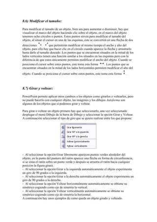 8.6) Modificar el tamaño:
Para modificar el tamaño de un objeto, bien sea para aumentar o disminuir, hay que
visualizar el marco del objeto haciendo clic sobre el objeto, en el marco del objeto
tenemos ocho círculos o puntos. Estos puntos sirven para modificar el tamaño del
objeto, al situar el cursor en una de las esquinas, este se convertirá en una flecha de dos
direcciones que permitirán modificar al mismo tiempo el ancho y alto del
objeto, para ello hay que hacer clic en el círculo cuando aparece la flecha y arrastrarlo
hasta darle el tamaño deseado. Los puntos que se encuentran situados en la mitad de los
lados verticales tienen una función similar a los situados en las esquinas pero con la
diferencia de que estos únicamente permiten modificar el ancho del objeto. Cuando se
posiciona el cursor sobre estos puntos, este toma esta forma . Los puntos que se
encuentran situados en la mitad de los lados horizontales permiten modificar el alto del
objeto. Cuando se posiciona el cursor sobre estos puntos, este toma esta forma .
8.7) Girar y voltear:
PowerPoint permite aplicar otros cambios a los objetos como girarlos o voltearlos, pero
no puede hacerlo con cualquier objeto, las imágenes y los dibujos Autoforma son
algunos de los objetos que sí podemos girar y voltear.
Para girar o voltear un objeto primero hay que seleccionarlo, una vez seleccionado
desplegar el menú Dibujo de la barra de Dibujo y seleccionar la opción Girar y Voltear.
A continuación seleccionar el tipo de giro que se quiere realizar entre los que propone:
- Al seleccionar la opción Girar libremente aparecen puntos verdes alrededor del
objeto, en la punta del puntero del ratón aparece una flecha en forma de circunferencia,
si se sitúa el ratón sobre un punto verde y después se arrastra el ratón hacia cualquier
posición la figura girará.
- Al seleccionar la opción Girar a la izquierda automáticamente el objeto experimenta
un giro de 90 grados a la izquierda.
- Al seleccionar la opción Girar a la derecha automáticamente el objeto experimenta un
giro de 90 grados a la derecha.
- Al seleccionar la opción Voltear horizontalmente automáticamente se obtiene su
simétrico cogiendo como eje de simetría la vertical.
- Al seleccionar la opción Voltear verticalmente automáticamente se obtiene su
simétrico cogiendo como eje de simetría la horizontal.
A continuación hay unos ejemplos de como queda un objeto girado y volteado.
 