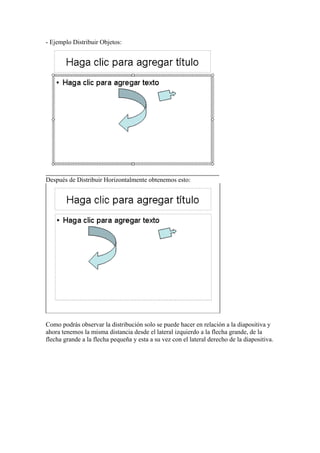 - Ejemplo Distribuir Objetos:
Después de Distribuir Horizontalmente obtenemos esto:
Como podrás observar la distribución solo se puede hacer en relación a la diapositiva y
ahora tenemos la misma distancia desde el lateral izquierdo a la flecha grande, de la
flecha grande a la flecha pequeña y esta a su vez con el lateral derecho de la diapositiva.
 