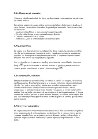 9.4) Alineación de párrafos:
Alinear un párrafo es distribuir las líneas que lo compone con respecto de los márgenes
del cuadro de texto.
Para alinear un párrafo puedes utilizar los iconos de la barra de formato o desplegar el
menú formato y seleccionar alineación, después eliges la deseada. Existen cuatro tipos
de alineación:
- Izquierda: sitúa el texto lo más cerca del margen izquierdo.
- Derecha: sitúa al texto lo más cerca del margen derecho.
- Centrado: sitúa al texto en el centro.
- Justificado: Ajusta el texto al ancho del cuadro de texto.
9.5) Las sangrías:
La sangría es el desplazamiento hacia la derecha de un párrafo, las sangrías son útiles
para dar un formato menos compacto al texto y cuando queremos crear un esquema,
proyecto, etc. Para aplicar la sangría es mejor escribir el esquema completo después
aplicarla. Para aplicar una sangría haz lo siguiente:
Una vez introducido el texto selecciónalo y a continuación pulsa el botón Aumentar
Sangría que se encuentra en la barra de formato, al igual que puedes aumentarla
también puedes reducirla con el botón Disminuir Sangría .
9.6) Numeración y viñetas:
El funcionamiento de la numeración y las viñetas es similar a la sangrías, lo único que
cambia es además de aplicarle la sangría se la añaden símbolos o números delante del
párrafo. Para aplicar numeración y viñetas a un texto haremos como hasta ahora
introduciremos el texto y después lo seleccionamos para aplicárselo. Una vez
seleccionado el texto despliega el menú formato y selecciona la opción numeración y
viñetas. Una vez hecho esto aparecerá una ventana en la que seleccionaremos el tipo de
numeración o viñeta que más se ajuste a lo que busques y por ultimo pulsa aceptar. Por
otro lado también podemos personalizar las viñetas eligiendo el símbolo que deseemos
que se muestre.
9.7) Corrector ortográfico:
En las presentaciones PowerPoint como insertamos texto tiene un corrector ortográfico
como un procesador de textos aunque no nos debemos fiar al cien por cien ya que no
reconoce todas las faltas que se pueden producir. Cuando escribes en PowerPoint al
igual que un procesador de texto subraya ya con rojo aquellas palabras que el tiene
dudas.
 