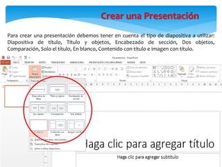 Para crear una presentación debemos tener en cuenta el tipo de diapositiva a utilizar:
Diapositiva de título, Título y objetos, Encabezado de sección, Dos objetos,
Comparación, Solo el título, En blanco, Contenido con título e imagen con título.
Crear una Presentación
 