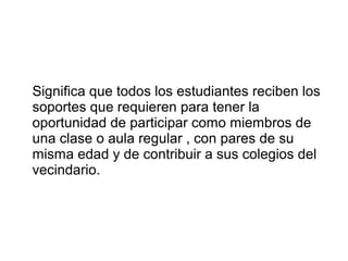 Significa que todos los estudiantes reciben los
soportes que requieren para tener la
oportunidad de participar como miembros de
una clase o aula regular , con pares de su
misma edad y de contribuir a sus colegios del
vecindario.
 