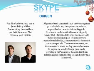 Algunas de sus características se construyeron
para eludir la ley, siempre mantuvieron
separadas las características Skype In
(teléfonos tradicionales llamar a Skype) y
Skype Out (llamar a teléfonos normales), de
modo que ningún país les considerara
operador telefónico, a las operadoras les sentó
como una patada. Y como tantos otros, se
forraron con la venta a eBay y como hicieron
la jugada de vender Skype pero no la
tecnología P2P en que se basaba, también
pillaron cacho cuando eBay les vendió skype a
Microsoft.
Fue diseñado en 2003 por el
Janus Friis y Niklas
Zennström y desarrollada
por Priit Kasesalu, Ahti
Heinla y Jaan Tallinn.
 