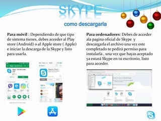 como descargarla
Para ordenadores: Debes de acceder
ala pagina oficial de Skype y
descargarla el archivo una vez este
completado te pedirá permiso para
instalarla , una vez que hayas aceptado
ya estará Skype en tu escritorio, listo
para acceder.
Para móvil : Dependiendo de que tipo
de sistema tienes, debes acceder al Play
store (Android) o al Apple store ( Apple)
e iniciar la descarga de la Skype y listo
para usarla.
 
