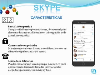 CARACTERÍSTICAS
Pantalla compartida
Comparte fácilmente presentaciones, fotos o cualquier
elemento durante una llamada con la integración de la
pantalla compartida.
Conversaciones privadas
Mantén en privado tus llamadas confidenciales con un
cifrado integral estándar del sector.
Llamadas a teléfonos
Puedes contactar con los amigos que no estén en línea
aprovechando tarifas de llamadas internacionales
asequibles para números móviles y fijos
 