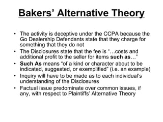 Bakers’ Alternative Theory The activity is deceptive under the CCPA because the Go Dealership Defendants state that they charge for something that they do not The Disclosures state that the fee is “…costs and additional profit to the seller for items  such as …” Such As  means “of a kind or character about to be indicated, suggested, or exemplified” (i.e. an example) Inquiry will have to be made as to each individual’s understanding of the Disclosures Factual issue predominate over common issues, if any, with respect to Plaintiffs’ Alternative Theory 