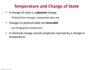 ©McGraw-Hill Education.
Temperature and Change of State
• A change of state is a physical change.
– Physical form changes, composition does not.
• Changes in physical state are reversible
– by changing the temperature.
• A chemical change cannot simply be reversed by a change in
temperature.
 
