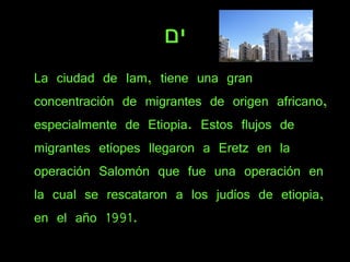 ים La ciudad de Iam, tiene una gran concentración de migrantes de origen africano, especialmente de Etiopia. Estos flujos de migrantes etíopes llegaron a Eretz en la operación Salomón que fue una operación en la cual se rescataron a los judíos de etiopia, en el año 1991. 