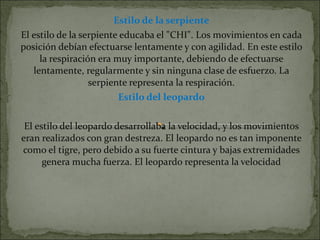 Estilo de la serpiente El estilo de la serpiente educaba el &quot;CHI&quot;. Los movimientos en cada posición debían efectuarse lentamente y con agilidad. En este estilo la respiración era muy importante, debiendo de efectuarse lentamente, regularmente y sin ninguna clase de esfuerzo. La serpiente representa la respiración. Estilo del leopardo El estilo del leopardo desarrollaba la velocidad, y los movimientos eran realizados con gran destreza. El leopardo no es tan imponente como el tigre, pero debido a su fuerte cintura y bajas extremidades genera mucha fuerza. El leopardo representa la velocidad 