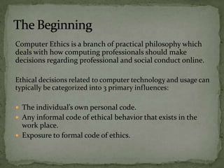 Computer Ethics is a branch of practical philosophy which deals with how computing professionals should make decisions regarding professional and social conduct online.  Ethical decisions related to computer technology and usage can typically be categorized into 3 primary influences: The individual’s own personal code.  Any informal code of ethical behavior that exists in the work place.  Exposure to formal code of ethics. The Beginning