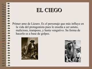 EL CIEGOEL CIEGO
Primer amo de Lázaro. Es el personaje que más influye en
la vida del protagonista pues le enseña a ser astuto,
malicioso, tramposo, y hasta vengativo. Su forma de
hacerlo es a base de golpes.
 