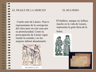 EL FRAILE DE LA MERCED EL BULDERO
Cuarto amo de Lázaro. Nuevo
representante de la corrupción
del clero pero en este caso por
su promiscuidad. Como la
preocupación de Lázaro sigue
siendo la comida y no las
mujeres deberá abandonarlo.
El buldero, aunque no influye
mucho en la vida de Lázaro,
representa la gran farsa de la
bulas.
 