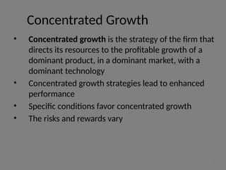 Concentrated Growth
• Concentrated growth is the strategy of the firm that
directs its resources to the profitable growth of a
dominant product, in a dominant market, with a
dominant technology
• Concentrated growth strategies lead to enhanced
performance
• Specific conditions favor concentrated growth
• The risks and rewards vary
17
 