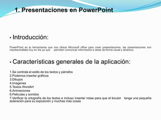 1. Presentaciones en PowerPoint
• Introducción:
PowerPoint es la herramienta que nos ofrece Microsoft office para crear presentaciones. las presentaciones son
imprescindibles hoy en día ya que permiten comunicar información e ideas de forma visual y atractiva.
• Características generales de la aplicación:
1.Se controla el estilo de los textos y párrafos
2.Podemos insertar gráficos
3.Dibujos
4.Imagenes
5.Textos WordArt
6.Animaciones
6.Peliculas y sonidos
7.Verificar la ortografía de los textos e incluso insertar notas para que el locutor tenga una pequeña
aclaración para su exposición y muchas mas cosas
 