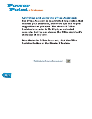 Activating and using the Office Assistant:
The Office Assistant is an animated help system that
answers your questions, and offers tips and helpful
suggestions as you work. The standard Office
Assistant character is Mr. Clipit, an animated
paperclip, but you can change the Office Assistant’s
character at any time.
To activate the Office Assistant, click the Office
Assistant button on the Standard Toolbar.
 