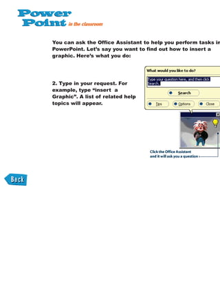 You can ask the Office Assistant to help you perform tasks in
PowerPoint. Let’s say you want to find out how to insert a
graphic. Here’s what you do:
2. Type in your request. For
example, type “insert a
Graphic”. A list of related help
topics will appear.
 