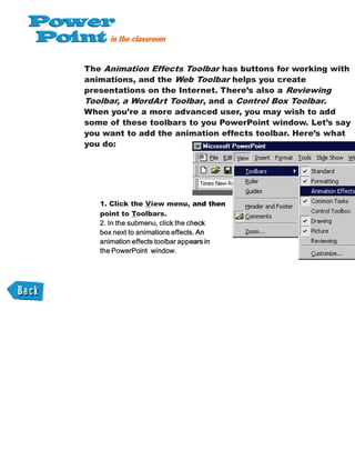 The Animation Effects Toolbar has buttons for working with
animations, and the Web Toolbar helps you create
presentations on the Internet. There’s also a Reviewing
Toolbar, a WordArt Toolbar, and a Control Box Toolbar.
When you’re a more advanced user, you may wish to add
some of these toolbars to you PowerPoint window. Let’s say
you want to add the animation effects toolbar. Here’s what
you do:
1. Click the View menu, and then
point to Toolbars.
and then
 